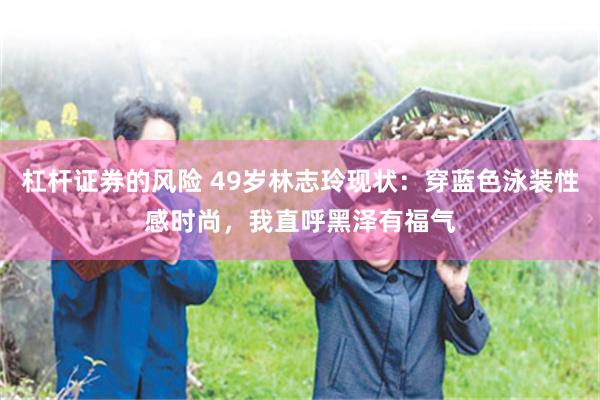 杠杆证券的风险 49岁林志玲现状：穿蓝色泳装性感时尚，我直呼黑泽有福气