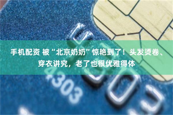 手机配资 被“北京奶奶”惊艳到了！头发烫卷、穿衣讲究，老了也很优雅得体