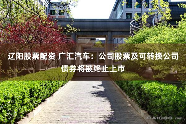 辽阳股票配资 广汇汽车：公司股票及可转换公司债券将被终止上市