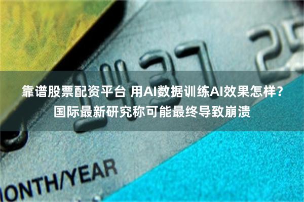 靠谱股票配资平台 用AI数据训练AI效果怎样？国际最新研究称可能最终导致崩溃