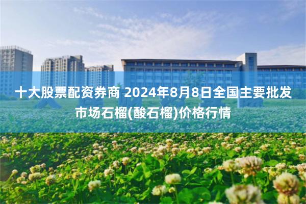 十大股票配资券商 2024年8月8日全国主要批发市场石榴(酸石榴)价格行情