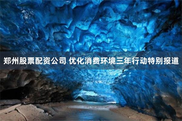 郑州股票配资公司 优化消费环境三年行动特别报道