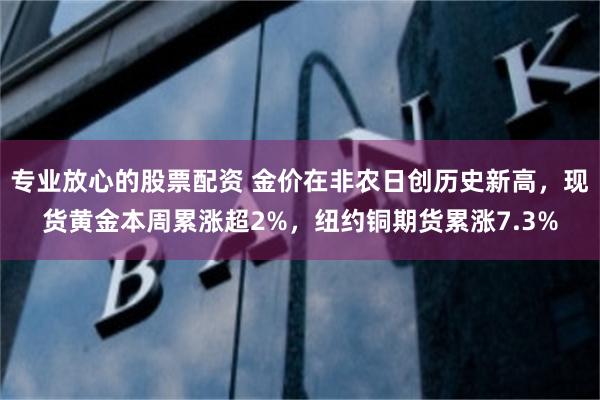 专业放心的股票配资 金价在非农日创历史新高，现货黄金本周累涨超2%，纽约铜期货累涨7.3%