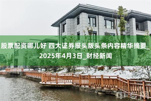 股票配资哪儿好 四大证券报头版头条内容精华摘要_2025年4月3日_财经新闻