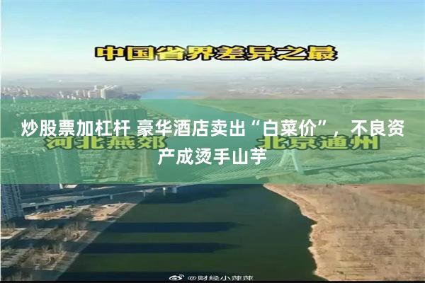 炒股票加杠杆 豪华酒店卖出“白菜价”，不良资产成烫手山芋