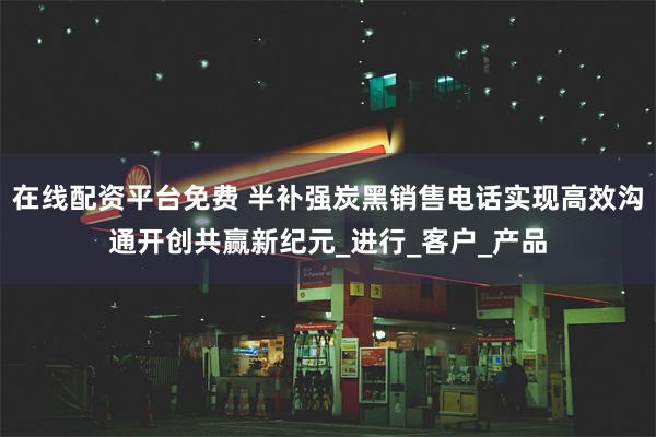 在线配资平台免费 半补强炭黑销售电话实现高效沟通开创共赢新纪元_进行_客户_产品