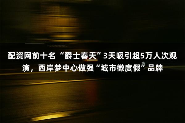 配资网前十名 “爵士春天”3天吸引超5万人次观演，西岸梦中心做强“城市微度假”品牌