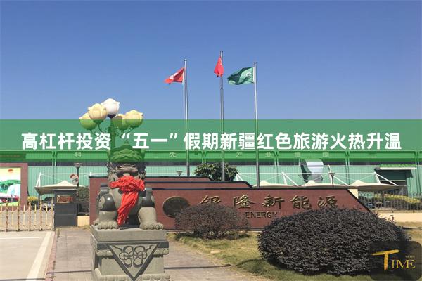 高杠杆投资 “五一”假期新疆红色旅游火热升温