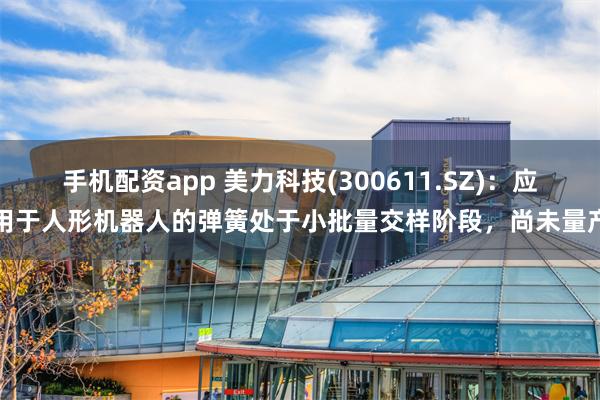 手机配资app 美力科技(300611.SZ)：应用于人形机器人的弹簧处于小批量交样阶段，尚未量产