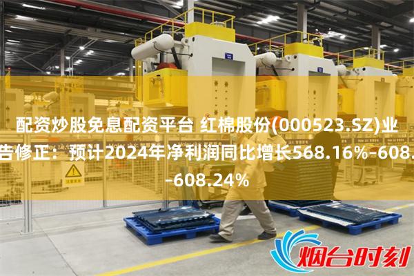 配资炒股免息配资平台 红棉股份(000523.SZ)业绩预告修正：预计2024年净利润同比增长568.16%–608.24%