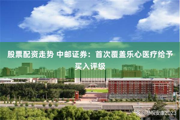 股票配资走势 中邮证券：首次覆盖乐心医疗给予买入评级