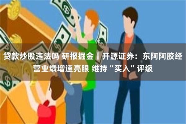 贷款炒股违法吗 研报掘金丨开源证券：东阿阿胶经营业绩增速亮眼 维持“买入”评级