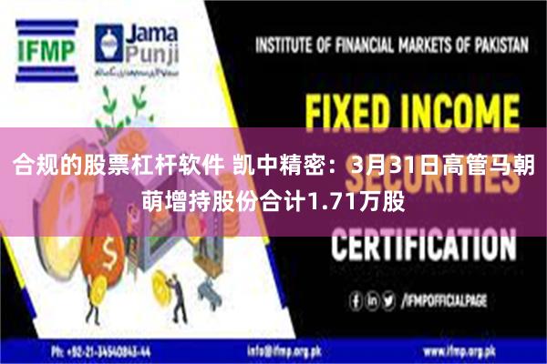 合规的股票杠杆软件 凯中精密：3月31日高管马朝萌增持股份合计1.71万股