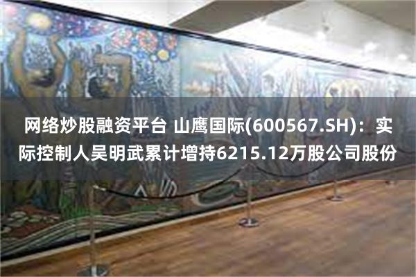 网络炒股融资平台 山鹰国际(600567.SH)：实际控制人吴明武累计增持6215.12万股公司股份