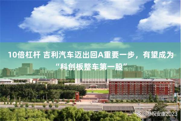 10倍杠杆 吉利汽车迈出回A重要一步，有望成为“科创板整车第一股”