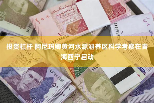 投资杠杆 阿尼玛卿黄河水源涵养区科学考察在青海西宁启动