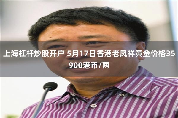 上海杠杆炒股开户 5月17日香港老凤祥黄金价格35900港币/两