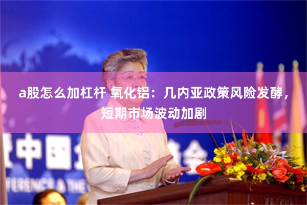 a股怎么加杠杆 氧化铝：几内亚政策风险发酵，短期市场波动加剧