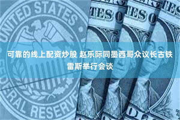 可靠的线上配资炒股 赵乐际同墨西哥众议长古铁雷斯举行会谈