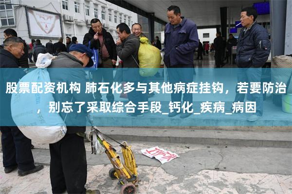 股票配资机构 肺石化多与其他病症挂钩，若要防治，别忘了采取综合手段_钙化_疾病_病因