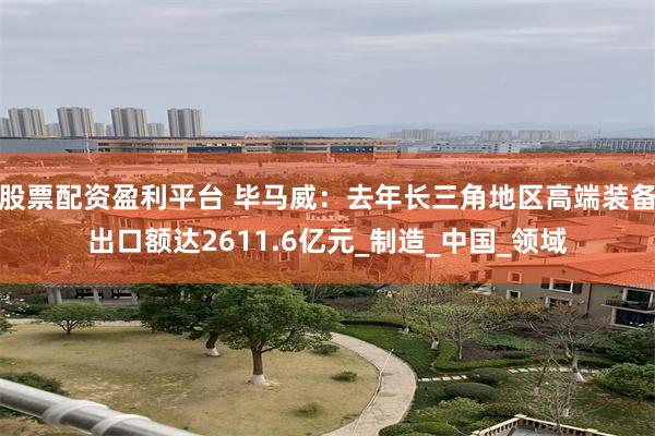 股票配资盈利平台 毕马威：去年长三角地区高端装备出口额达2611.6亿元_制造_中国_领域