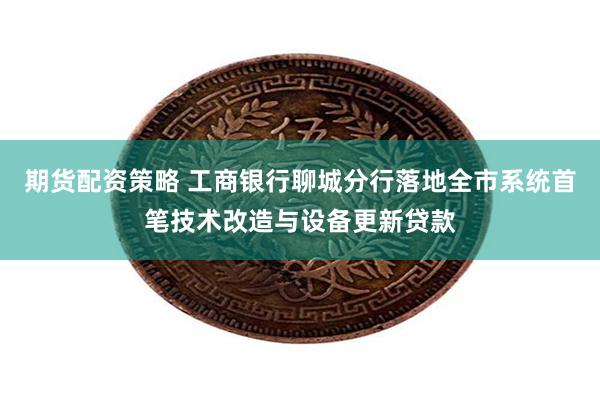 期货配资策略 工商银行聊城分行落地全市系统首笔技术改造与设备更新贷款