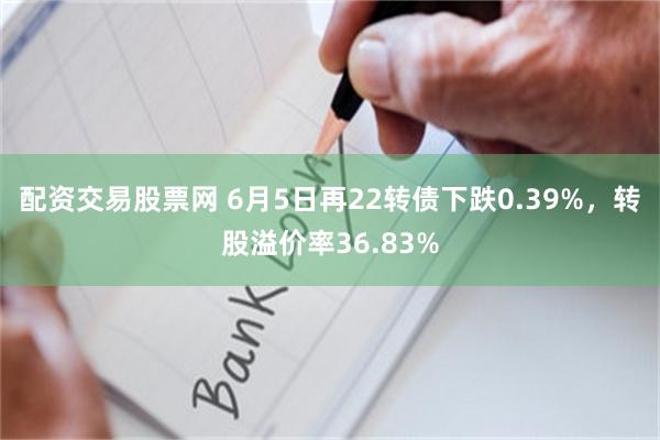 配资交易股票网 6月5日再22转债下跌0.39%，转股溢价率36.83%