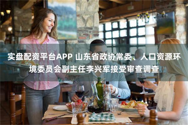 实盘配资平台APP 山东省政协常委、人口资源环境委员会副主任李兴军接受审查调查