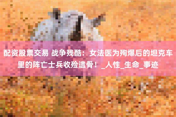 配资股票交易 战争残酷：女法医为殉爆后的坦克车里的阵亡士兵收殓遗骨！_人性_生命_事迹