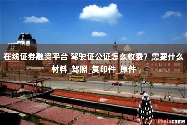 在线证劵融资平台 驾驶证公证怎么收费？需要什么材料_驾照_复印件_原件