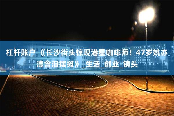 杠杆账户 《长沙街头惊现港星咖啡师！47岁姚亦澧含泪摆摊》_生活_创业_镜头