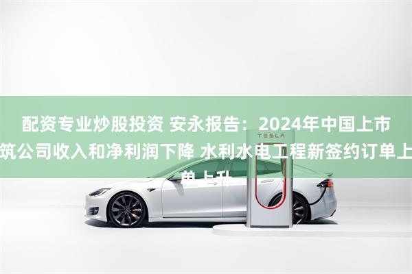 配资专业炒股投资 安永报告：2024年中国上市建筑公司收入和净利润下降 水利水电工程新签约订单上升