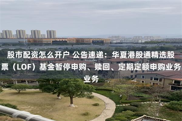 股市配资怎么开户 公告速递：华夏港股通精选股票（LOF）基金暂停申购、赎回、定期定额申购业务