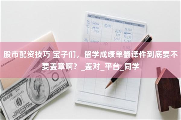 股市配资技巧 宝子们，留学成绩单翻译件到底要不要盖章啊？_盖对_平台_同学