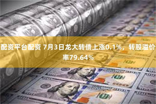 配资平台配资 7月3日龙大转债上涨0.1%，转股溢价率79.64%