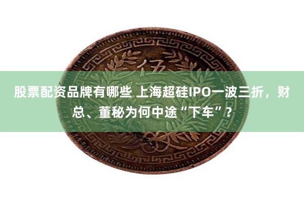 股票配资品牌有哪些 上海超硅IPO一波三折，财总、董秘为何中途“下车”？