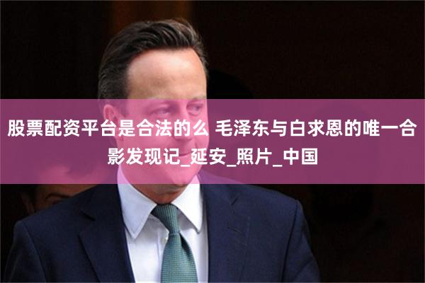 股票配资平台是合法的么 毛泽东与白求恩的唯一合影发现记_延安_照片_中国