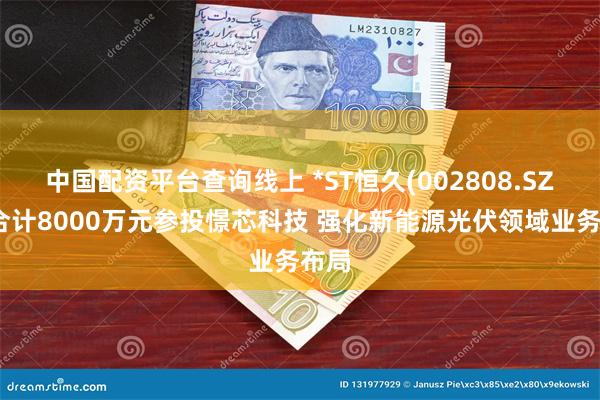 中国配资平台查询线上 *ST恒久(002808.SZ)拟合计8000万元参投憬芯科技 强化新能源光伏领域业务布局