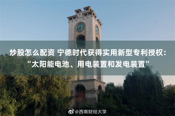 炒股怎么配资 宁德时代获得实用新型专利授权：“太阳能电池、用电装置和发电装置”