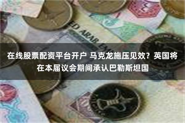 在线股票配资平台开户 马克龙施压见效？英国将在本届议会期间承认巴勒斯坦国