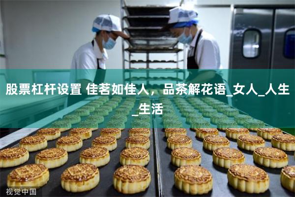 股票杠杆设置 佳茗如佳人，品茶解花语_女人_人生_生活