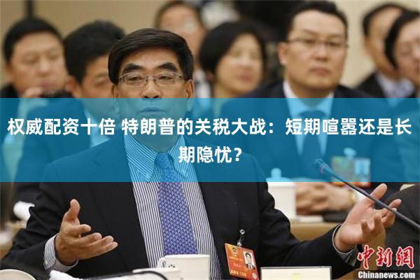 权威配资十倍 特朗普的关税大战：短期喧嚣还是长期隐忧？