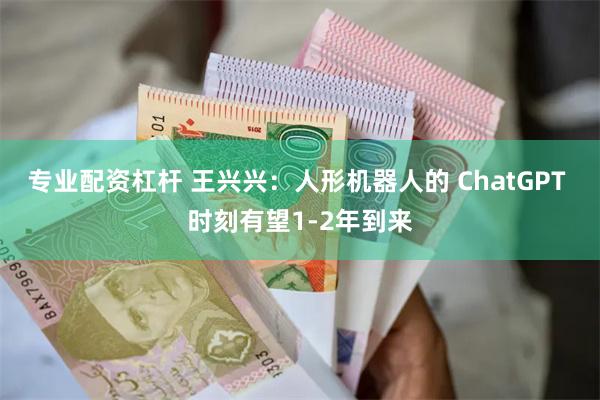 专业配资杠杆 王兴兴：人形机器人的 ChatGPT 时刻有望1-2年到来