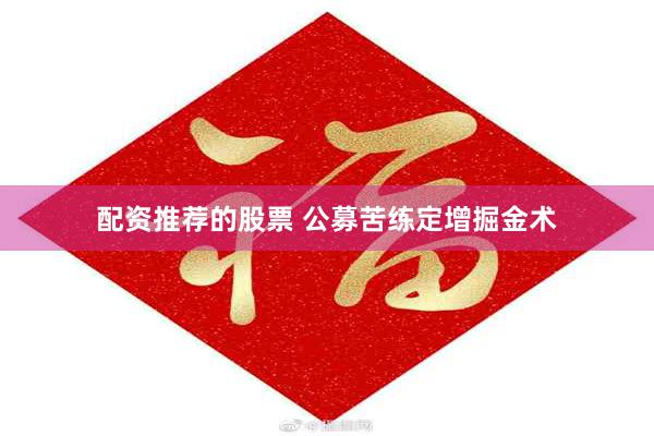 配资推荐的股票 公募苦练定增掘金术