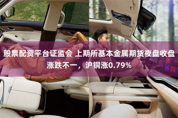 股票配资平台证监会 上期所基本金属期货夜盘收盘涨跌不一，沪铜涨0.79%