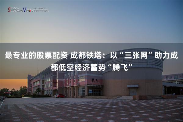 最专业的股票配资 成都铁塔：以“三张网”助力成都低空经济蓄势“腾飞”