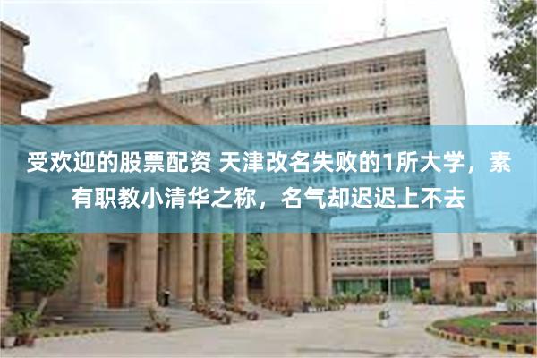受欢迎的股票配资 天津改名失败的1所大学，素有职教小清华之称，名气却迟迟上不去