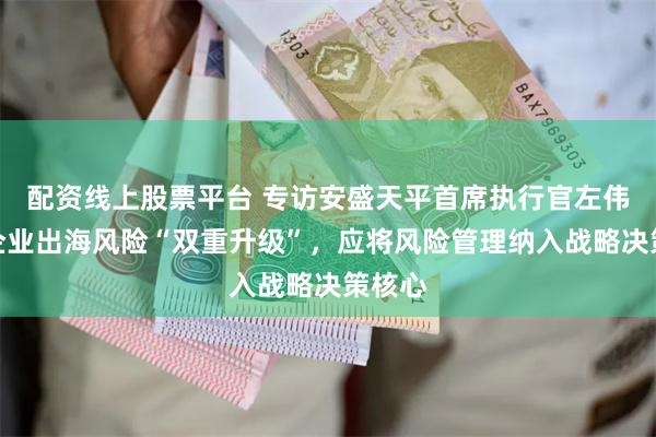 配资线上股票平台 专访安盛天平首席执行官左伟豪：企业出海风险“双重升级”，应将风险管理纳入战略决策核心
