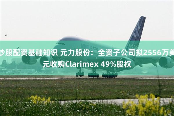 炒股配资基础知识 元力股份：全资子公司拟2556万美元收购Clarimex 49%股权