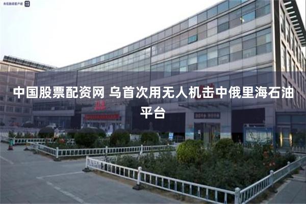 中国股票配资网 乌首次用无人机击中俄里海石油平台